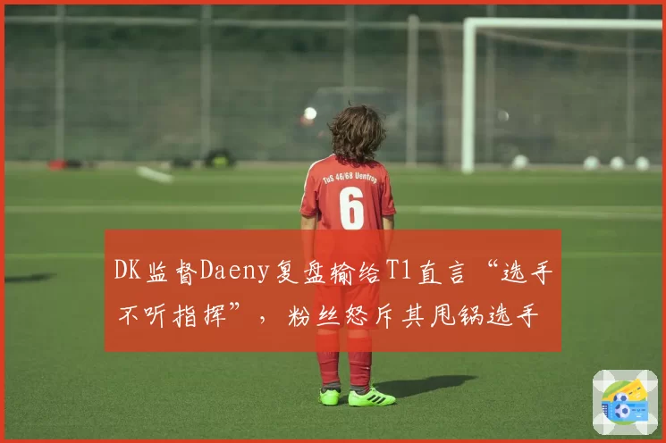 DK监督Daeny复盘输给T1直言“选手不听指挥”，粉丝怒斥其甩锅选手