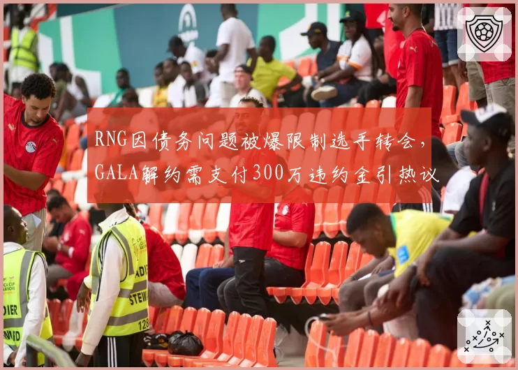 RNG因债务问题被爆限制选手转会，GALA解约需支付300万违约金引热议