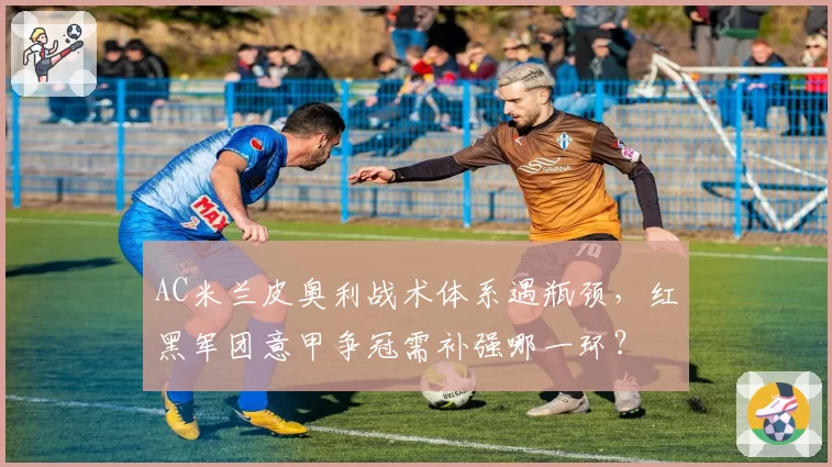 AC米兰皮奥利战术体系遇瓶颈，红黑军团意甲争冠需补强哪一环？