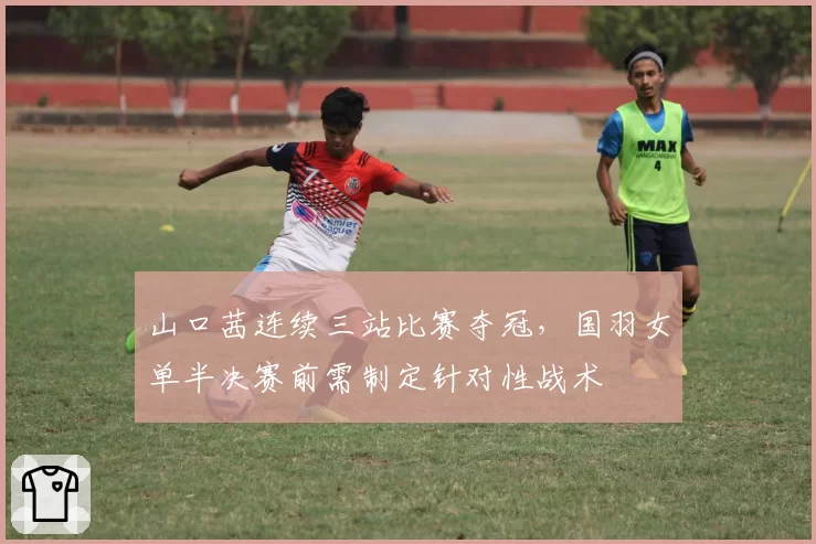 山口茜连续三站比赛夺冠,国羽女单半决赛前需制定针对性战术