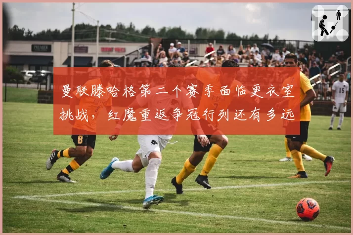 曼联滕哈格第二个赛季面临更衣室挑战,红魔重返争冠行列还有多远?