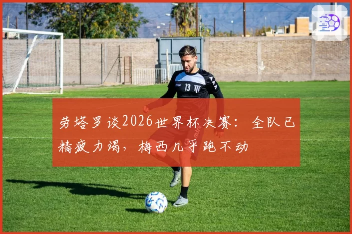 劳塔罗谈2026世界杯决赛：全队已精疲力竭，梅西几乎跑不动