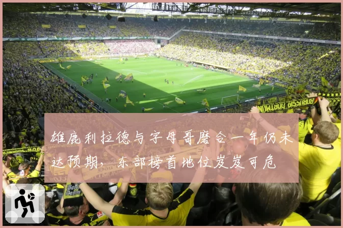 雄鹿利拉德与字母哥磨合一年仍未达预期,东部榜首地位岌岌可危