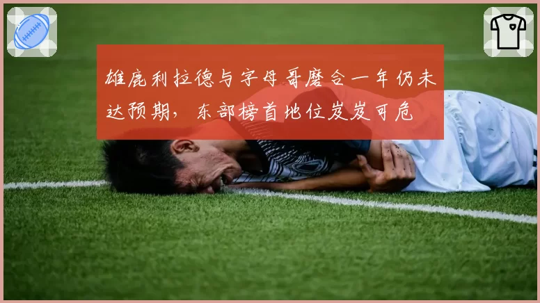 雄鹿利拉德与字母哥磨合一年仍未达预期，东部榜首地位岌岌可危