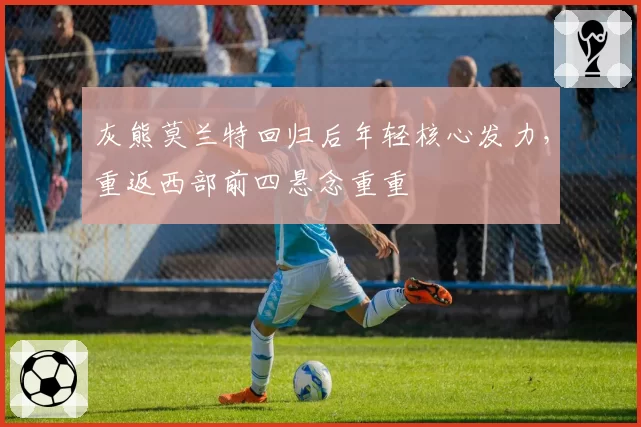 灰熊莫兰特回归后年轻核心发力,重返西部前四悬念重重