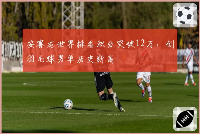 安赛龙世界排名积分突破12万，创羽毛球男单历史新高
