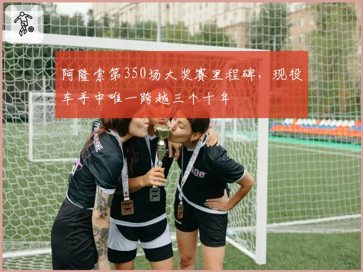 阿隆索第350场大奖赛里程碑,现役车手中唯一跨越三个十年
