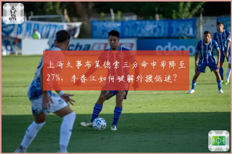 上海久事布莱德索三分命中率降至27%，李春江如何破解外援低迷？