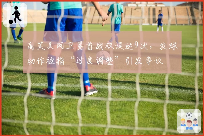 高芙美网卫冕首战双误达9次,发球动作被指“过度调整”引发争议