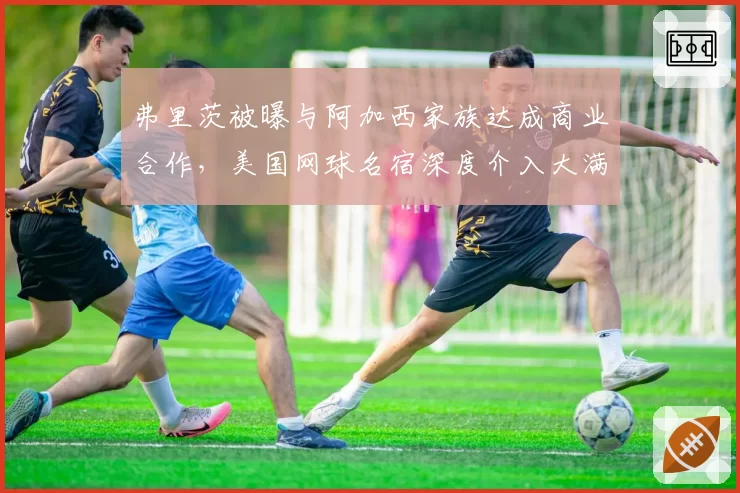 弗里茨被曝与阿加西家族达成商业合作，美国网球名宿深度介入大满贯争夺引发公平性质疑