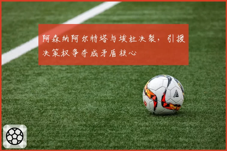 阿森纳阿尔特塔与埃杜决裂,引援决策权争夺成矛盾核心