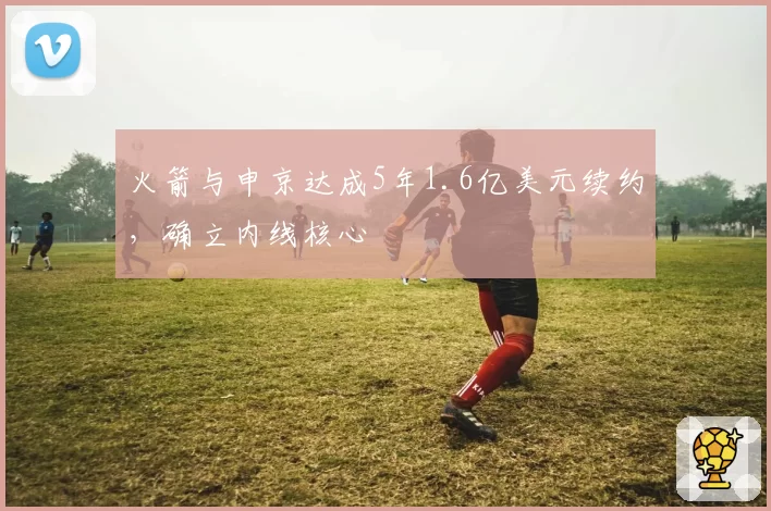 火箭与申京达成5年1.6亿美元续约,确立内线核心