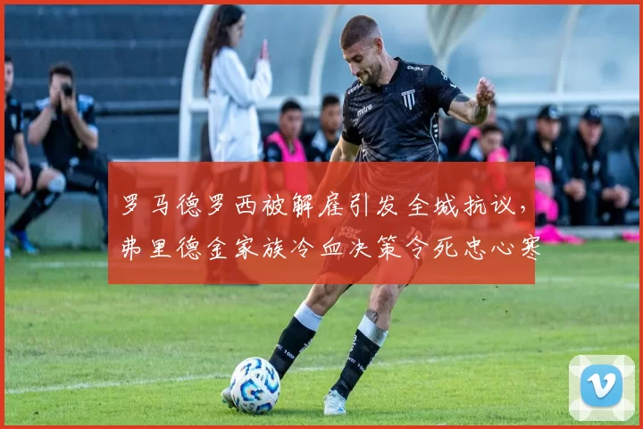 罗马德罗西被解雇引发全城抗议,弗里德金家族冷血决策令死忠心寒