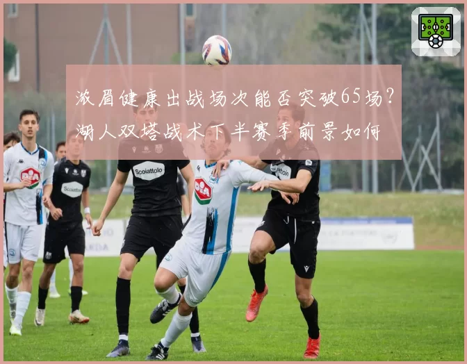 浓眉健康出战场次能否突破65场？湖人双塔战术下半赛季前景如何