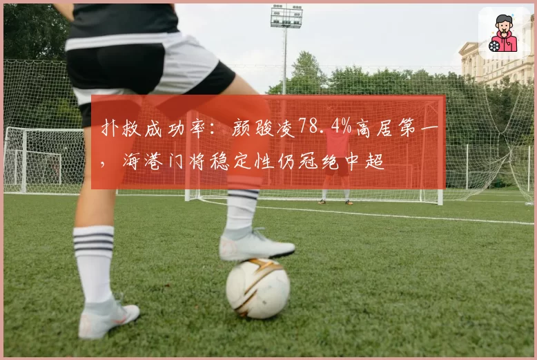 扑救成功率：颜骏凌78.4%高居第一，海港门将稳定性仍冠绝中超