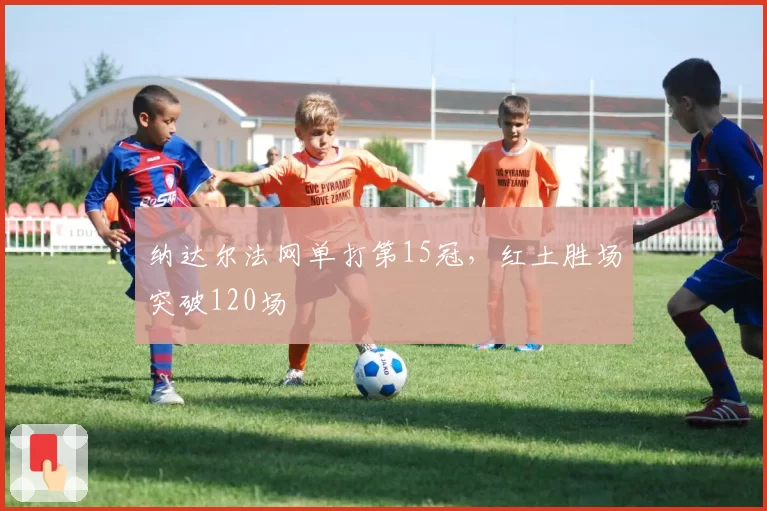 纳达尔法网单打第15冠，红土胜场突破120场