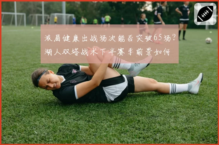 浓眉健康出战场次能否突破65场？湖人双塔战术下半赛季前景如何