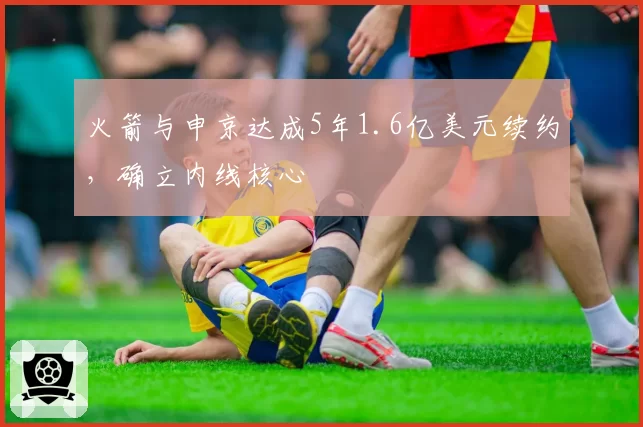 火箭与申京达成5年1.6亿美元续约，确立内线核心