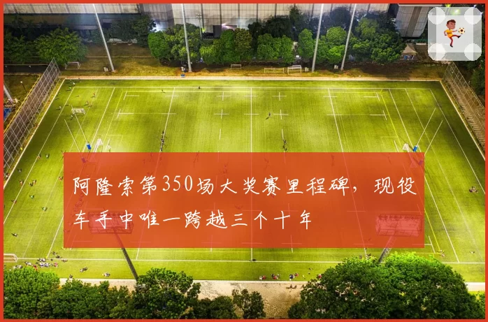 阿隆索第350场大奖赛里程碑，现役车手中唯一跨越三个十年