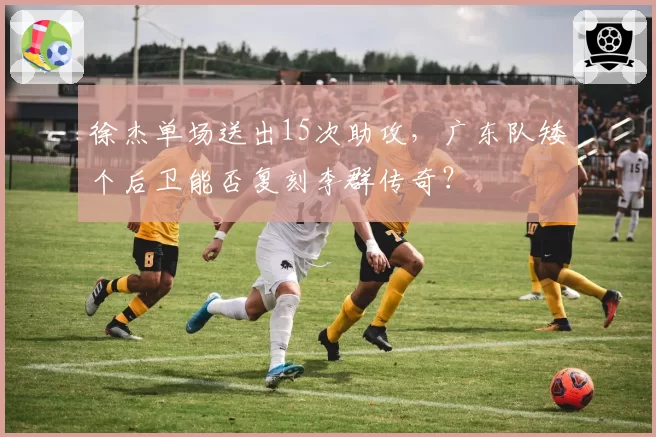 徐杰单场送出15次助攻，广东队矮个后卫能否复刻李群传奇？