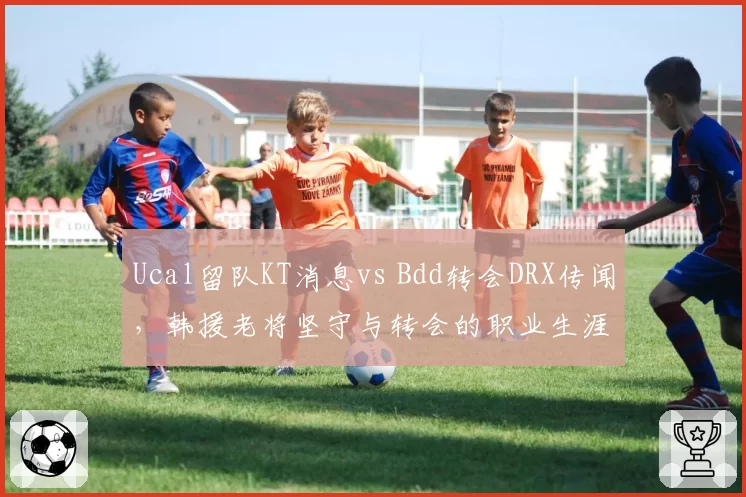 Ucal留队KT消息vs Bdd转会DRX传闻，韩援老将坚守与转会的职业生涯抉择