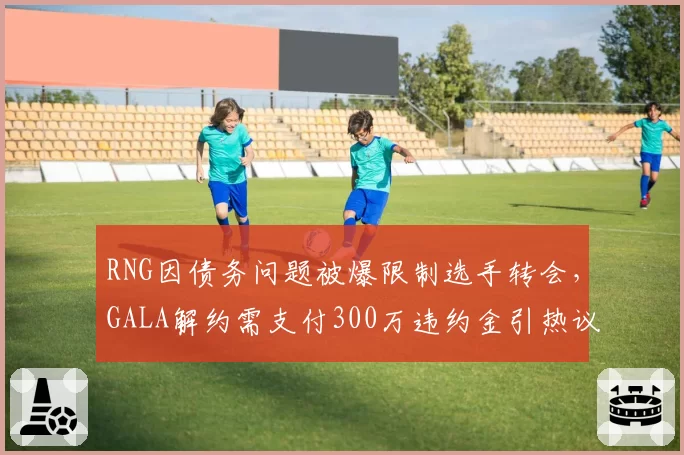 RNG因债务问题被爆限制选手转会,GALA解约需支付300万违约金引热议