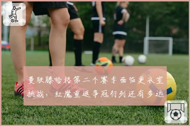曼联滕哈格第二个赛季面临更衣室挑战，红魔重返争冠行列还有多远？