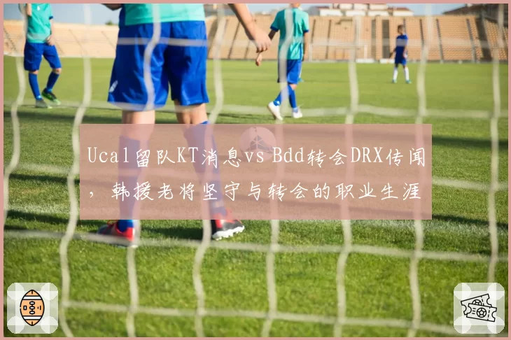 Ucal留队KT消息vs Bdd转会DRX传闻，韩援老将坚守与转会的职业生涯抉择
