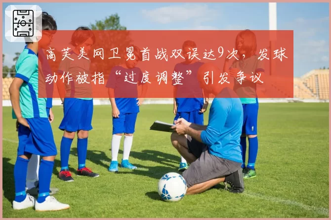 高芙美网卫冕首战双误达9次,发球动作被指“过度调整”引发争议