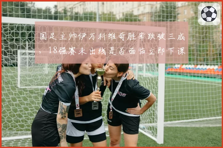 国足主帅伊万科维奇胜率跌破三成,18强赛未出线是否面临立即下课?