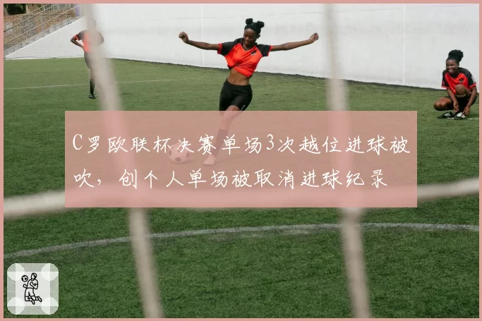 C罗欧联杯决赛单场3次越位进球被吹，创个人单场被取消进球纪录