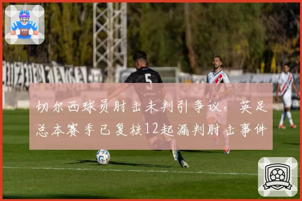 切尔西球员肘击未判引争议,英足总本赛季已复核12起漏判肘击事件